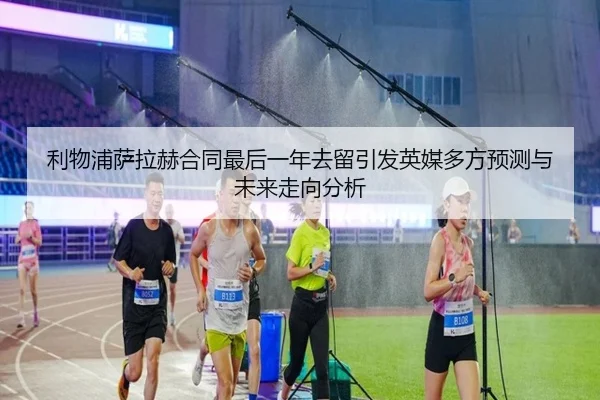 利物浦萨拉赫合同最后一年去留引发英媒多方预测与未来走向分析