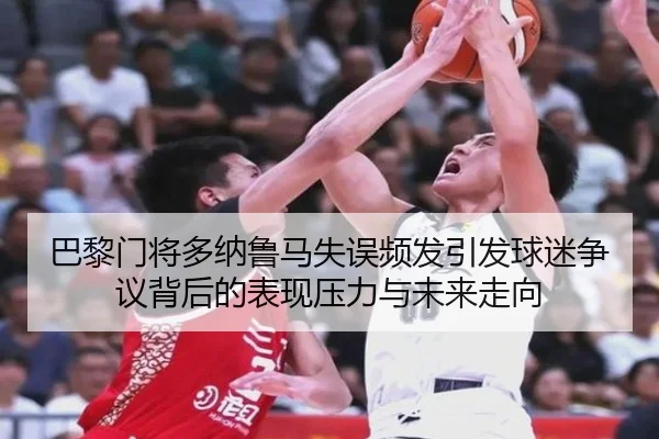 巴黎门将多纳鲁马失误频发引发球迷争议背后的表现压力与未来走向