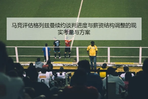 马竞评估格列兹曼续约谈判进度与薪资结构调整的现实考量与方案