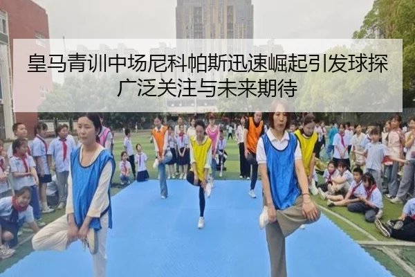 皇马青训中场尼科帕斯迅速崛起引发球探广泛关注与未来期待