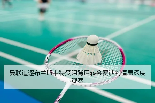 曼联追逐布兰斯韦特受阻背后转会费谈判僵局深度观察