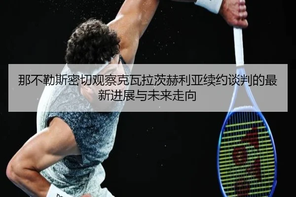 那不勒斯密切观察克瓦拉茨赫利亚续约谈判的最新进展与未来走向