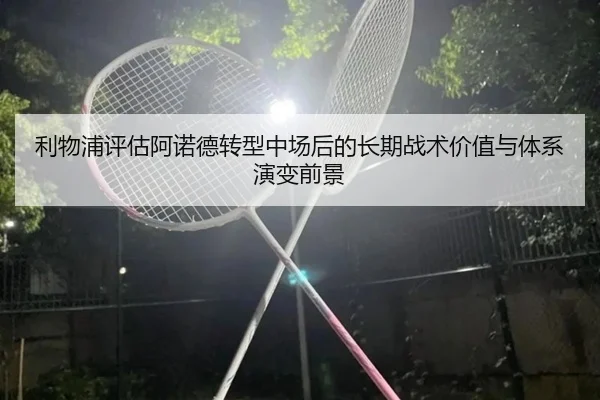 利物浦评估阿诺德转型中场后的长期战术价值与体系演变前景