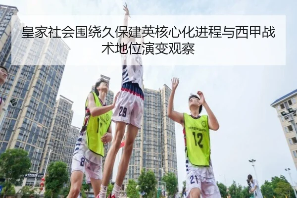 皇家社会围绕久保建英核心化进程与西甲战术地位演变观察