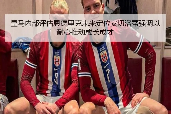 皇马内部评估恩德里克未来定位安切洛蒂强调以耐心推动成长成才