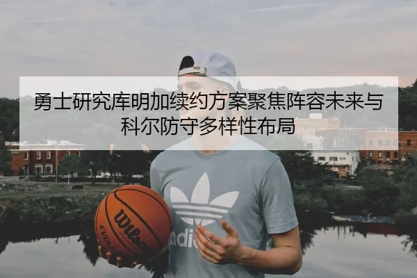 勇士研究库明加续约方案聚焦阵容未来与科尔防守多样性布局