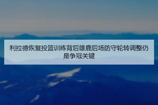 利拉德恢复投篮训练背后雄鹿后场防守轮转调整仍是争冠关键